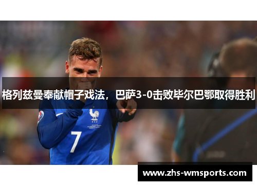 格列兹曼奉献帽子戏法，巴萨3-0击败毕尔巴鄂取得胜利