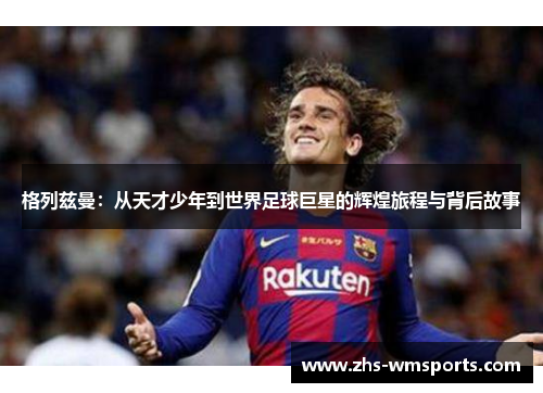 格列兹曼：从天才少年到世界足球巨星的辉煌旅程与背后故事