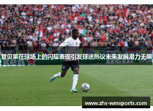 登贝莱在球场上的闪耀表现引发球迷热议未来发展潜力无限