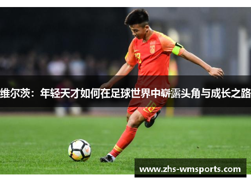 维尔茨：年轻天才如何在足球世界中崭露头角与成长之路
