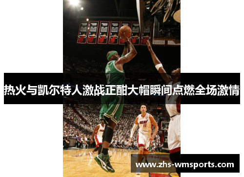 热火与凯尔特人激战正酣大帽瞬间点燃全场激情